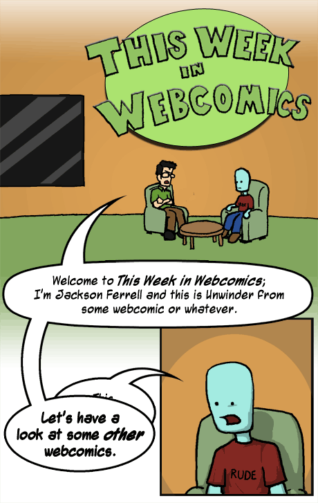 JACKSON: Welcome to This Week in Webcomics. I'm Jackson Ferrell and this is Unwinder from some webcomic or whatever. (Interrupting Unwinder) Let's have a look at some OTHER webcomics.