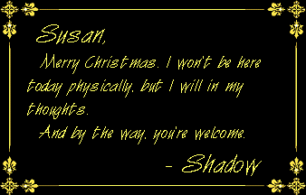 Susan, Merry Christmas. I won't be here today physically, but I will in my thoughts. And by the way, you're welcome. - Shadow