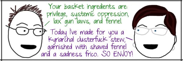Deeky: Your basket ingredients are: privilege, systemic oppression, lax gun laws, and fennel. Liss: Today I've made for you a kyriarchal clusterfuck stew, garnished with shaved fennel and a sadness frico. SO ENJOY!