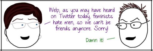 Liss: Welp, as you may have heard on Twitter today, feminists hate men, so we can't be friends anymore. Sorry! Deeky: Damn it!