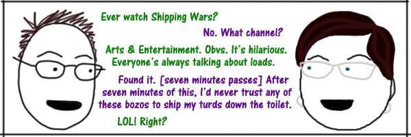 comic strip in which Liss & Deeky are having the following conversation: Deeky: Ever watch Shipping Wars? Liss: No. What channel? Deeky: Arts & Entertainment. Obvs. It's hilarious.  Everyone's always talking about loads. Liss: Found it. [seven minutes passes] After seven minutes of this, I'd never trust any of these bozos to ship my turds down the toilet. Deeky: LOL! Right?