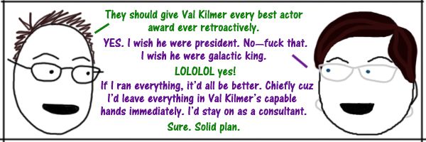 comic strip of Deeky and Liss having the following conversation: Deeky: They should give Val Kilmer every best actor award ever retroactively. Liss: YES. I wish he were president. No—fuck that. I wish he were galactic king. Deeky: LOLOLOL yes! Liss: If I ran everything, it'd all be better. Chiefly cuz I'd leave everything in Val Kilmer's capable hands immediately. I'd stay on as a consultant. Deeky: Sure. Solid plan.