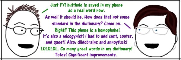 comic of Deeky and I having the following conversation: Deeks: Just FYI butthole is saved in my phone as a real word now. Liss: As well it should be. How does that not come standard in the dictionary? Come on. Deeks: Right? This phone is a homophobe! Liss: It's also a misogynist! I had to add cunt, cooter, and queef! Also: dildobrainz and annoyfuck! Deeks: LOLOLOL. So many great words in my dictionary! Liss: Totes! Significant improvements.