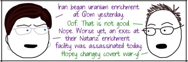 Liss: Iran began uranium enrichment at Qom yesterday. Deeky: Oof. That is not good. Liss: Nope. Worse yet, an exec at their Natanz enrichment facility was assassinated today. Deeky: Hopey changey covert war-y!