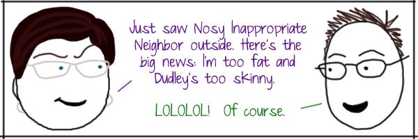 Liss: Just saw Nosy Inappropriate Neighbor outside. Here's the
big news: I'm too fat and Dudley's too skinny. Deeky: LOLOLOL!  Of course.