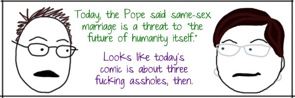 Deeky: Today, the Pope said same-sex marriage is a threat to 'the future of humanity itself.' Liss:Looks like today's comic is about three fucking assholes, then.