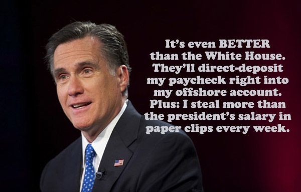 image of Mitt Romney, to which I have added text reading: 'It's even BETTER than the White House. They'll direct-deposit my paycheck right into my offshore account. Plus: I steal more than the president's salary in paper clips every week.'