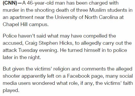 screen cap of CNN story reading: 'A 46-year-old man has been charged with murder in the shooting death of three Muslim students in an apartment near the University of North Carolina at Chapel Hill campus. Police haven't said what may have compelled the accused, Craig Stephen Hicks, to allegedly carry out the attack Tuesday evening. He turned himself in to police later in the night. But given the victims' religion and comments the alleged shooter apparently left on a Facebook page, many social media users wondered what role, if any, the victims' faith played.'
