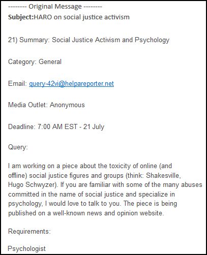 screen cap of email sent to listserv reading: 'Subject: HARO on social justice activism | 21) Summary: Social Justice Activism and Psychology | Category: General | Email: query-42vi@helpareporter.net | Media Outlet: Anonymous | Deadline: 7:00 AM EST - 21 July | Query: I am working on a piece about the toxicity of online (and offline) social justice figures and groups (think: Shakesville, [Hug0 $chwyz3r]). If you are familiar with some of the many abuses committed in the name of social justice and specialize in psychology, I would love to talk to you. The piece is being published on a well-known news and opinion website. | Requirements: Psychologist'