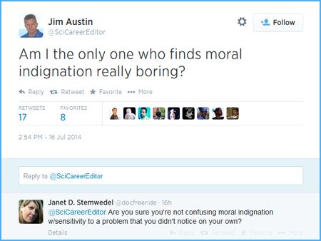 screen cap of tweet authored by Jim Austin reading: 'Am I the only one who finds moral indignation really boring?' followed by a response from Janet D. Stemwedel reading: 'Are you sure you're not confusing moral indignation w/sensitivity to a problem that you didn't notice on your own?'