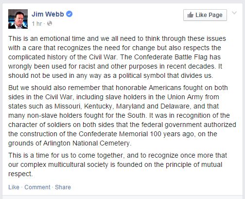 screen cap of Jim Webb's Facebook post, with text reading: 'This is an emotional time and we all need to think through these issues with a care that recognizes the need for change but also respects the complicated history of the Civil War. The Confederate Battle Flag has wrongly been used for racist and other purposes in recent decades. It should not be used in any way as a political symbol that divides us. But we should also remember that honorable Americans fought on both sides in the Civil War, including slave holders in the Union Army from states such as Missouri, Kentucky, Maryland and Delaware, and that many non-slave holders fought for the South. It was in recognition of the character of soldiers on both sides that the federal government authorized the construction of the Confederate Memorial 100 years ago, on the grounds of Arlington National Cemetery. This is a time for us to come together, and to recognize once more that our complex multicultural society is founded on the principle of mutual respect.'