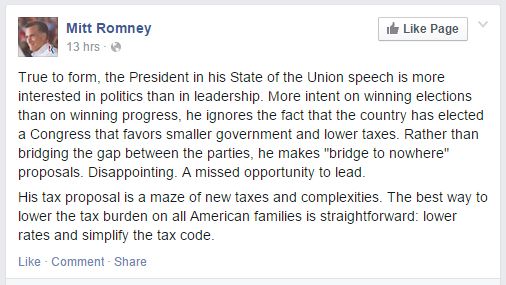 screen cap of Facebook post by Mitt Romney reading: 'True to form, the President in his State of the Union speech is more interested in politics than in leadership. More intent on winning elections than on winning progress, he ignores the fact that the country has elected a Congress that favors smaller government and lower taxes. Rather than bridging the gap between the parties, he makes 'bridge to nowhere' proposals. Disappointing. A missed opportunity to lead. His tax proposal is a maze of new taxes and complexities. The best way to lower the tax burden on all American families is straightforward: lower rates and simplify the tax code.'