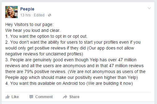 screen cap of a post on Peeple's Facebook page reading: 'Hey Visitors to our page: We hear you loud and clear. 1. You want the option to opt in or opt out. 2. You don't want the ability for users to start your profiles even if you would only get positive reviews if they did (Our app does not allow negative reviews for unclaimed profiles) 3. People are genuinely good even though Yelp has over 47 million reviews and all the users are anonymous and in that 47 million reviews there are 79% positive reviews. (We are not anonymous as users of the Peeple app which should make our positivity even higher than Yelp) 4. You want this available on Android too (We are building it now)'
