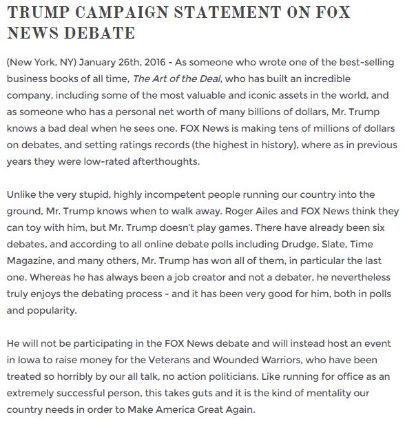 screen cap of Trump's statement headlined: 'TRUMP CAMPAIGN STATEMENT ON FOX NEWS DEBATE' and reading: 'As someone who wrote one of the best-selling business books of all time, The Art of the Deal, who has built an incredible company, including some of the most valuable and iconic assets in the world, and as someone who has a personal net worth of many billions of dollars, Mr. Trump knows a bad deal when he sees one. FOX News is making tens of millions of dollars on debates, and setting ratings records (the highest in history), where as in previous years they were low-rated afterthoughts. Unlike the very stupid, highly incompetent people running our country into the ground, Mr. Trump knows when to walk away. Roger Ailes and FOX News think they can toy with him, but Mr. Trump doesn't play games. There have already been six debates, and according to all online debate polls including Drudge, Slate, Time Magazine, and many others, Mr. Trump has won all of them, in particular the last one. Whereas he has always been a job creator and not a debater, he nevertheless truly enjoys the debating process - and it has been very good for him, both in polls and popularity. He will not be participating in the FOX News debate and will instead host an event in Iowa to raise money for the Veterans and Wounded Warriors, who have been treated so horribly by our all talk, no action politicians. Like running for office as an extremely successful person, this takes guts and it is the kind of mentality our country needs in order to Make America Great Again.'