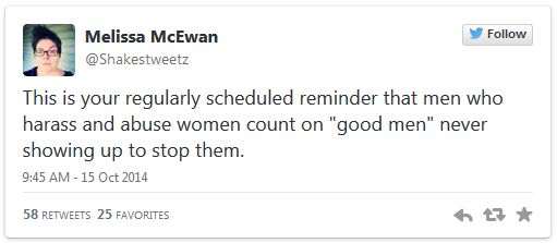 screen cap of tweet authored by me reading: 'This is your regularly scheduled reminder that men who harass and abuse women count on 'good men' never showing up to stop them.'