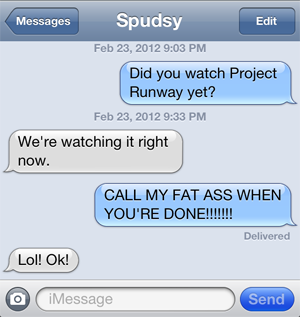 image of a text conversation between Spudsy and me--Liss: Did you watch Project Runway yet? Spudsy: We're watching it right now. Liss: CALL MY FAT ASS WHEN YOU'RE DONE!!!!!!! Spudsy: Lol! Ok!