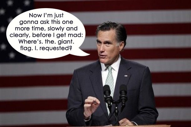 image of Mitt Romney standing in front of a huge flag at a campaign event, saying: 'Now I'm just gonna ask this one more time, slowly and clearly, before I get mad: Where's. the. giant. flag. I. requested?'