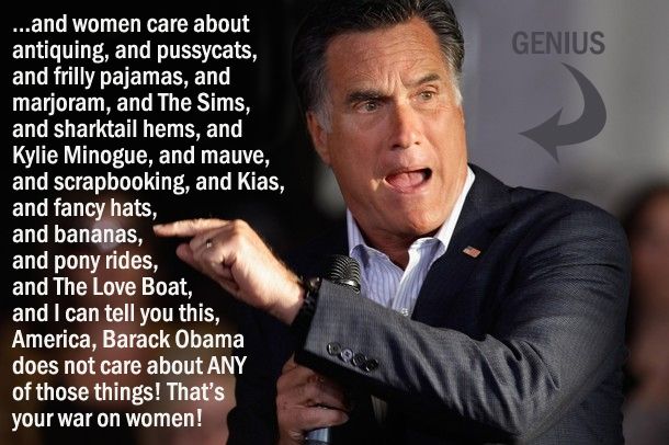 image of Mitt Romney speaking at a campaign event, to which I have added text reading: '...and women care about antiquing, and pussycats, and frilly pajamas, and marjoram, and The Sims, and sharktail hems, and Kylie Minogue, and mauve, and scrapbooking, and Kias, and fancy hats, and bananas, and pony rides, and The Love Boat, and I can tell you this, America, Barack Obama does not care about ANY of those things! That's your war on women!'