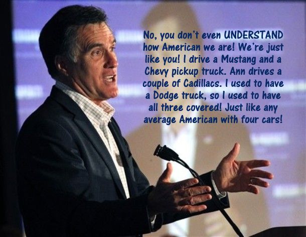 image of Romney giving a speech in which I've inserted the text: 'No, you don’t even UNDERSTAND how American we are! We’re just like you! I drive a Mustang and a Chevy pickup truck. Ann drives a couple of Cadillacs. I used to have a Dodge truck, so I used to have all three covered! Just like any average American with four cars!'