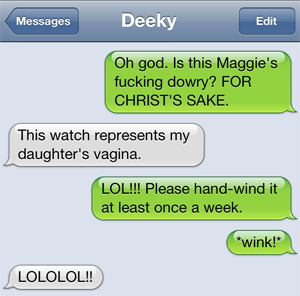 Liss: Oh god. Is this Maggie's fucking dowry? FOR CHRIST'S SAKE. Deeky: This watch represents my daughter's vagina. Liss: LOL!!! Please hand-wind it at least once a week. *wink!* Deeky: LOLOLOL!!