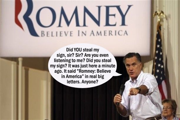 image of Romney onstage at a campaign event, holding a microphone and standing in front of a huge sign reading 'Romney: Believe in America,' to which I have added a dialogue bubble reading: 'Did YOU steal my sign, sir? Sir? Are you even listening to me? Did you steal my sign? It was just here a minute ago. It said 'Romney: Believe in America' in real big letters. Anyone?'