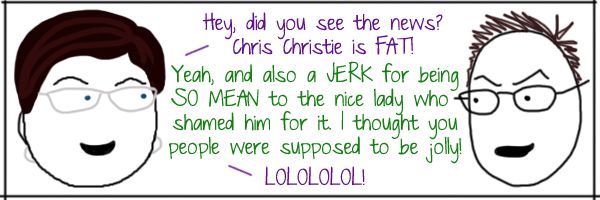 Liss: Hey, did you see the news? Chris Christie is FAT! Deeky: Yeah, and also a JERK for being SO MEAN to the nice lady who shamed him for it. I thought you people were supposed to be jolly! Liss: LOLOLOLOL!