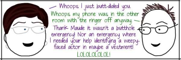 Liss: Whoops I just butt-dialed you. Deeks: Whoops my phone was in the other room with the ringer off anyway.  Liss: Thank Maude it wasn't a butthole emergency! Nor an emergency where I needed your help identifying a weepy-faced actor in maybe a vestment! Deeks: LOLOLOLOLOL!