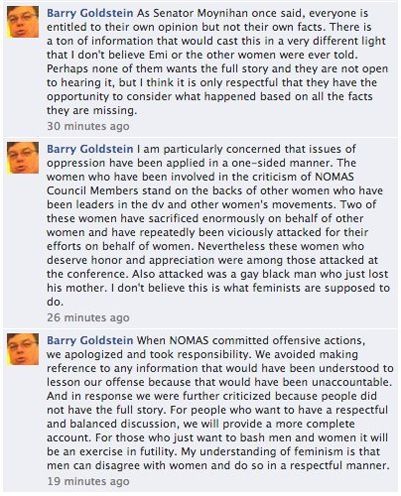 screen cap of comments reading: 'Barry Goldstein As Senator Moynihan once said, everyone is entitled to their own opinion but not their own facts. There is a ton of information that would cast this in a very different light that I don't believe Emi or the other women were ever told. Perhaps none of them wants the full story and they are not open to hearing it, but I think it is only respectful that they have the opportunity to consider what happened based on all the facts they are missing. / Barry Goldstein I am particularly concerned that issues of oppression have been applied in a one-sided manner. The women who have been involved in the criticism of NOMAS Council Members stand on the backs of other women who have been leaders in the dv and other women's movements. Two of these women have sacrificed enormously on behalf of other women and have repeatedly been viciously attacked for their efforts on behalf of women. Nevertheless these women who deserve honor and appreciation were among those attacked at the conference. Also attacked was a gay black man who just lost his mother. I don't believe this is what feminists are supposed to do. / Barry Goldstein When NOMAS committed offensive actions, we apologized and took responsibility. We avoided making reference to any information that would have been understood to lesson our offense because that would have been unaccountable. And in response we were further criticized because people did not have the full story. For people who want to have a respectful and balanced discussion, we will provide a more complete account. For those who just want to bash men and women it will be an exercise in futility. My understanding of feminism is that men can disagree with women and do so in a respectful manner.'