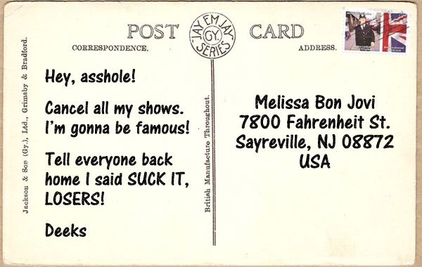 image of a postcard with a UK postmark reading: ' Hey, asshole! Cancel all my shows. I'm gonna be famous! Tell everyone back home I said SUCK IT, LOSERS! Deeks ' and addressed to: 'Melissa Bon Jovi / 7800 Fahrenheit St. / Sayreville, NJ 08872 / USA'