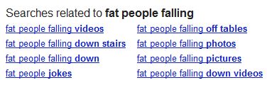 screen cap of Google's 'Searches related to fat people falling' reading: 'fat people falling videos / fat people falling down stairs / fat people falling down / fat people jokes / fat people falling off tables / fat people falling photos / fat people falling pictures / fat people falling down videos'