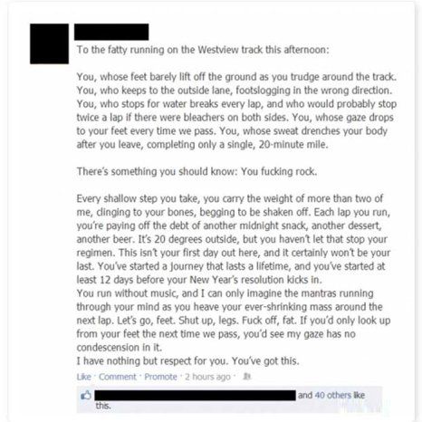 screen cap of Facebook posting by an anonymized user reading: 'To the fatty running on the [redacted] track this afternoon: You, whose feet barely lift off the ground as you trudge around the track. You, who keeps to the outside lane, footslogging in the wrong direction. You, who stops for water breaks every lap, and who would probably stop twice a lap if if there were bleachers on both sides. You, whose gaze drops to your feet every time we pass. You, whose sweat drenches your body after you leave, completing only a single, 20-minute mile. There's something you should know: You fucking rock. Every shallow step you take, you carry the weight of more than two of me, clinging to your bones, begging to be shaken off. Each lap you run, you're paying off the debt of another midnight snack, another dessert, another beer. It's 20 degrees outside, but you haven't let that stop your regimen. This isn't your first day out here, and it certainly won't be your last. You've started a journey that lasts a lifetime, and you've started at least 12 days before your New Year's resolution kicks in. You run without music, and I can only imagine the mantras running through your mind as you heave your ever-shrinking mass around the next lap. Let's go, feet. Shut up, legs. Fuck off, fat. If you'd only look up from your feet the next time we pass, you'd see my gaze has no condescension in it. I have nothing but respect for you. You've got this.'