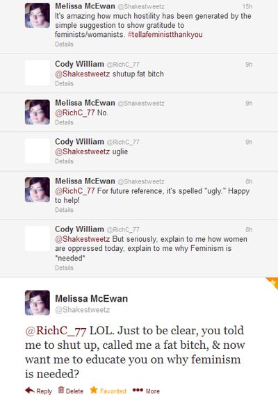 screencap of an exchange I had with a dude on Twitter: Me: It's amazing how much hostility has been generated by the simple suggestion to show gratitude to feminists/womanists. #tellafeministthankyou Cody William: shutup fat bitch Me: No. CW: uglie Me: For future reference, it's spelled 'ugly.' Happy to help! CW: But seriously, explain to me how women are oppressed today, explain to me why Feminism is *needed* Me: LOL. Just to be clear, you told me to shut up, called me a fat bitch, & now want me to educate you on why feminism is needed?