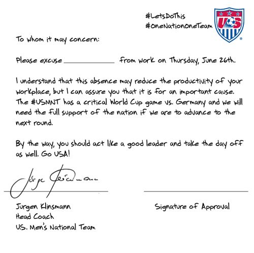 image of a note 'written' by Men's Soccer Team USA Coach Jurgen Klinsman reading: 'To Whom It May Concern: Please excuse [blank] from work on Thursday, June 26th. I understand that this absence may reduce the productivity of your workplace, but I can assure you that it is for an important cause. The #USMNT has a critical World Cup game vs. Germany and we will need the full support of the nation if we are to advance to the next round. By the way, you should act like a good leader and take the day off as well. Go USA! Jurgen Klinsman, Head Coach, US Men's National Team'