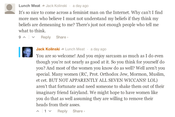 screen cap of two comments: Lunch Meat: It's so nice to come across a feminist man on the Internet. Why can't I find more men who believe I must not understand my beliefs if they think my beliefs are demeaning to me? There's just not enough people who tell me what to think. Jack Kolinski: You are so welcome! And you enjoy sarcasm as much as I do even though you're not nearly as good at it. So you think for yourself do you? And most of the women you know do as well? Well aren't you special. Many women (RC, Prot. Orthodox Jew, Mormon, Muslim, et cet. BUT NOT APPARENTLY ALL SEVEN WICCANS! LOL) aren't that fortunate and need someone to shake them out of their imaginary friend fairyland. We might hope to have women like you do that as well assuming they are willing to remove their heads from their asses.