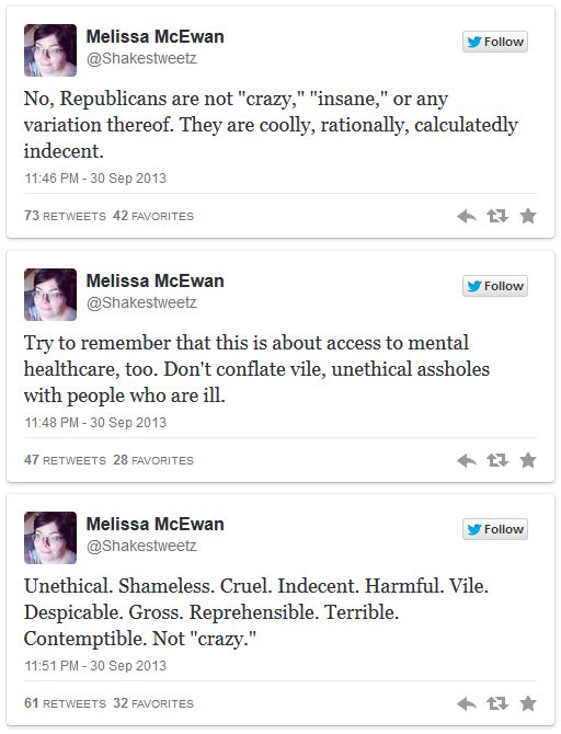 series of tweets authored by me reading: 4. No, Republicans are not 'crazy,' 'insane,' or any variation thereof. They are coolly, rationally, calculatedly indecent. 5. Try to remember that this is about access to mental healthcare, too. Don't conflate vile, unethical assholes with people who are ill. 6. Unethical. Shameless. Cruel. Indecent. Harmful. Vile. Despicable. Gross. Reprehensible. Terrible. Contemptible. Not 'crazy.'