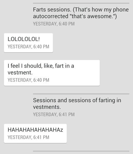 screenshot of a text conversation: Liss: Farts sessions. (That's how my phone autocorrected 'that's awesome.') Ana: LOLOLOLOL! I feel I should, like, fart in a vestment. Liss: Sessions and sessions of farting in vestments. Ana: HAHAHAHAHAHAHAz