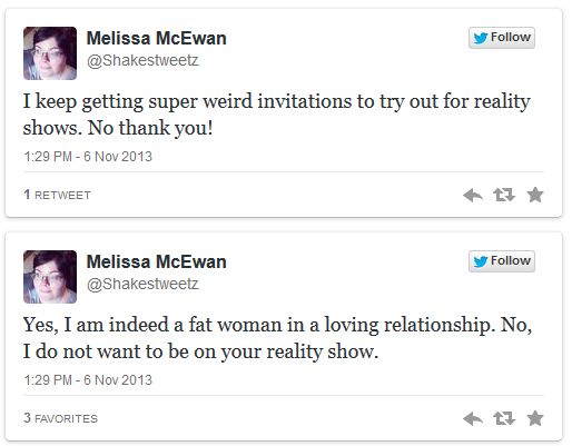 screen cap of two tweets authored by me reading: 1. I keep getting super weird invitations to try out for reality shows. No thank you! 2. Yes, I am indeed a fat woman in a loving relationship. No, I do not want to be on your reality show.