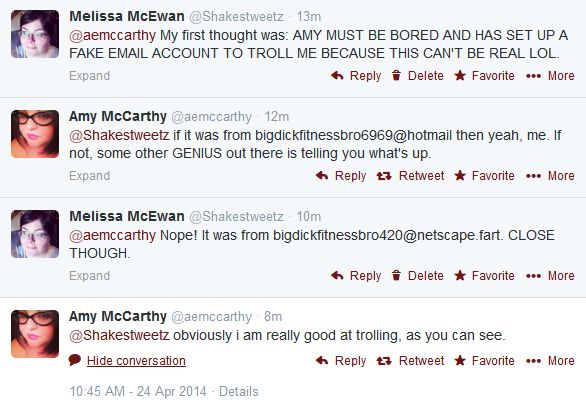 screen cap of Twitter exchange between Amy McCarthy and me reading: Liss: My first thought was: AMY MUST BE BORED AND HAS SET UP A FAKE EMAIL ACCOUNT TO TROLL ME BECAUSE THIS CAN'T BE REAL LOL. Amy: if it was from bigdickfitnessbro6969@hotmail then yeah, me. If not, some other GENIUS out there is telling you what's up. Liss: Nope! It was from bigdickfitnessbro420@netscape.fart. CLOSE THOUGH Amy: obviously i am really good at trolling, as you can see.