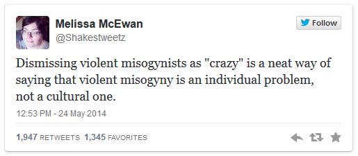 tweet authored by me reading: 'Dismissing violent misogynists as 'crazy' is a neat way of saying that violent misogyny is an individual problem, not a cultural one.'