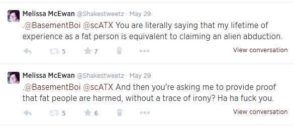 screen cap of two subsequent tweets authored by me reading: 'You are literally saying that my lifetime of experience as a fat person is equivalent to claiming an alien abduction. And then you're asking me to provide proof that fat people are harmed, without a trace of irony? Ha ha fuck you.'