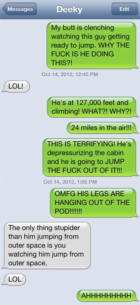 Liss: My butt is clenching watching this guy getting ready to jump. WHY THE FUCK IS HE DOING THIS?! Deeks: LOL! Liss: He's at 127,000 feet and climbing! WHAT?! WHY?! 24 miles in the air!!! THIS IS TERRIFYING! He's depressurizing the cabin and he is going to JUMP THE FUCK OUT OF IT!!! OMFG HIS LEGS ARE HANGING OUT OF THE POD!!!!!!! Deeks: The only thing stupider than him jumping from space is you watching him jump from outer space. LOL. Liss: AHHHHHHHHHHHH