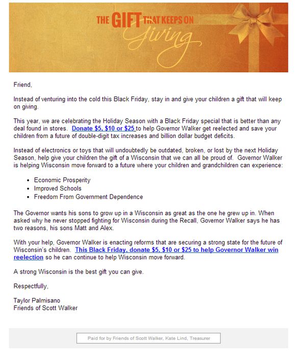 image of an email which has a Christmas-themed gift image across the top with fancy lettering reading 'The Gift That Keeps on Giving,' and the body of which reads: 'Friend, Instead of venturing into the cold this Black Friday, stay in and give your children a gift that will keep on giving. This year, we are celebrating the Holiday Season with a Black Friday special that is better than any deal found in stores. Donate $5, $10, or $25 to help Governor Walker get reelected and save your children from a double-digit tax increase and billion dollar budget deficits. Instead of electronics or toys that will undoubtedly be outdated, broken, or lost by the next Holiday Season, help give your children the gift of a Wisconsin that we can all be proud of. [some crap about what Walker is doing for the state as governor and some pablum about Walker's own kids, followed by another solicitation for donations] A strong Wisconsin is the best gift you can give. Respectfully, Taylor Palmisano, Friends of Scott Walker.'